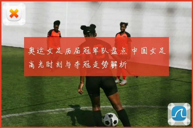 奥运女足历届冠军队盘点 中国女足高光时刻与夺冠走势解析