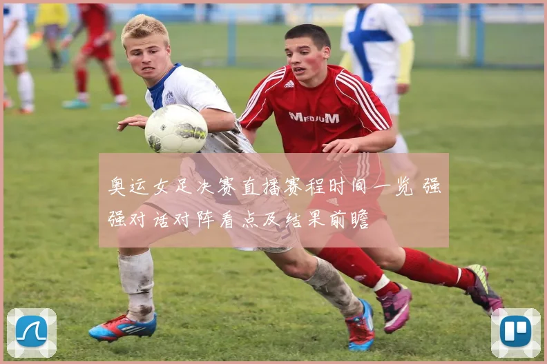 奥运女足决赛直播赛程时间一览 强强对话对阵看点及结果前瞻